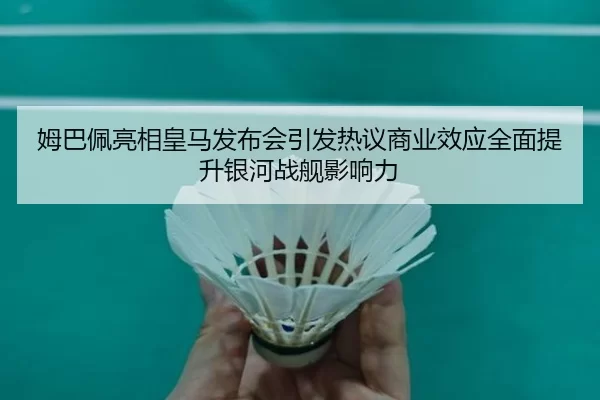 姆巴佩亮相皇马发布会引发热议商业效应全面提升银河战舰影响力